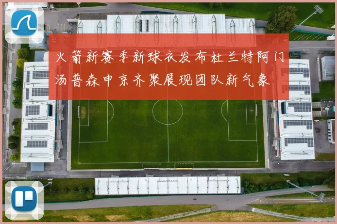 火箭新赛季新球衣发布杜兰特阿门汤普森申京齐聚展现团队新气象