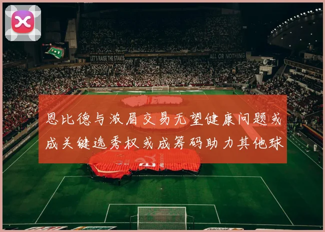 恩比德与浓眉交易无望健康问题或成关键选秀权或成筹码助力其他球队接手