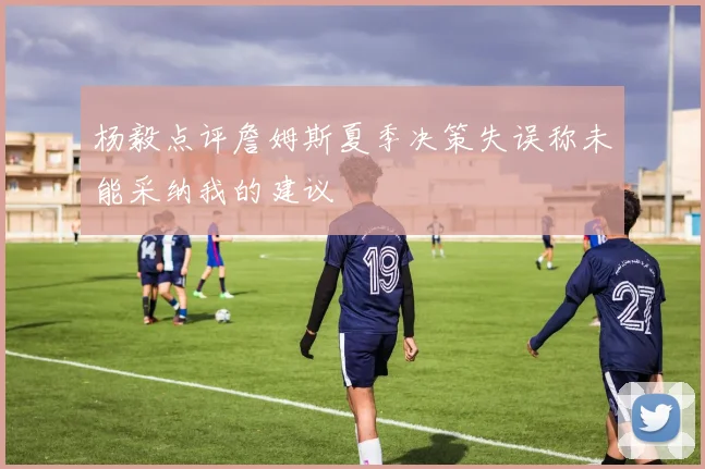 杨毅点评詹姆斯夏季决策失误称未能采纳我的建议