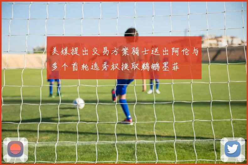 美媒提出交易方案骑士送出阿伦与多个首轮选秀权换取鹈鹕墨菲