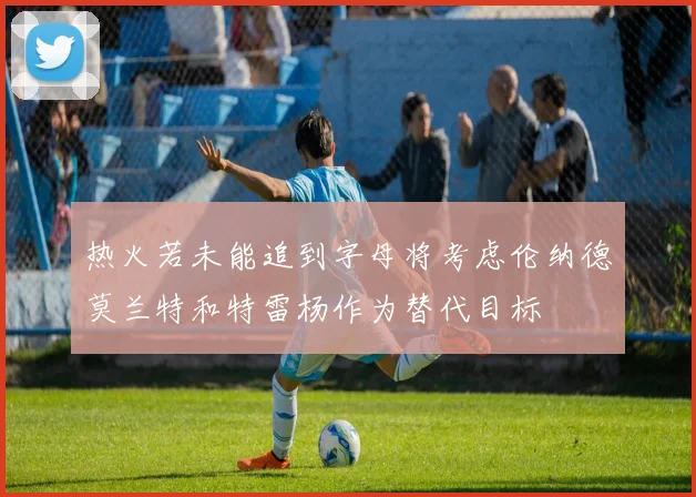 热火若未能追到字母将考虑伦纳德莫兰特和特雷杨作为替代目标