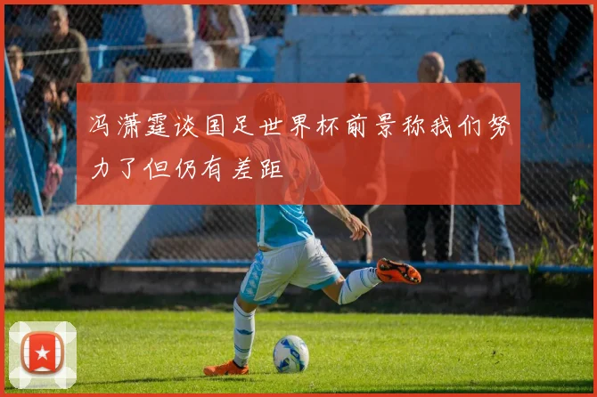 冯潇霆谈国足世界杯前景称我们努力了但仍有差距
