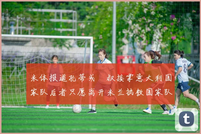 米体报道孔蒂或囧叔接掌意大利国家队后者只愿离开米兰执教国家队或皇马