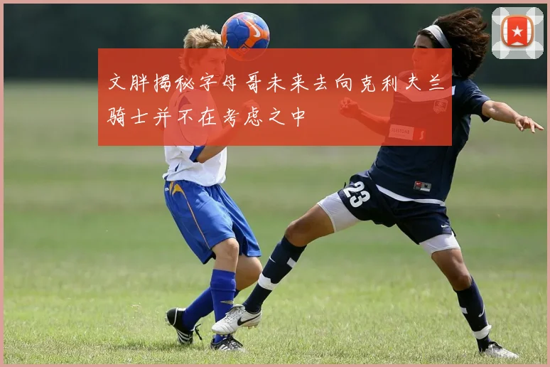 文胖揭秘字母哥未来去向克利夫兰骑士并不在考虑之中