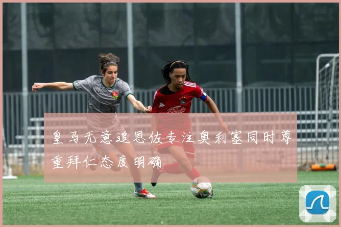 皇马无意追恩佐专注奥利塞同时尊重拜仁态度明确
