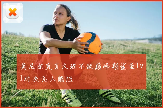 奥尼尔直言文班不敌巅峰期鲨鱼1v1对决无人能挡