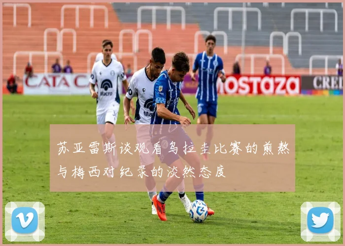 苏亚雷斯谈观看乌拉圭比赛的煎熬与梅西对纪录的淡然态度