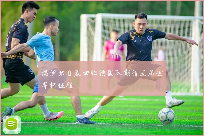 诺伊尔自豪回归德国队期待五届世界杯征程