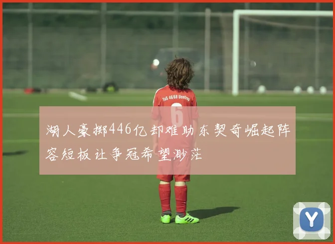 湖人豪掷446亿却难助东契奇崛起阵容短板让争冠希望渺茫