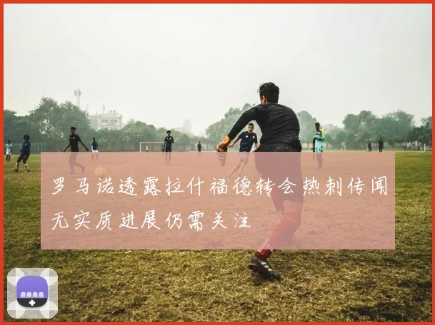 罗马诺透露拉什福德转会热刺传闻无实质进展仍需关注