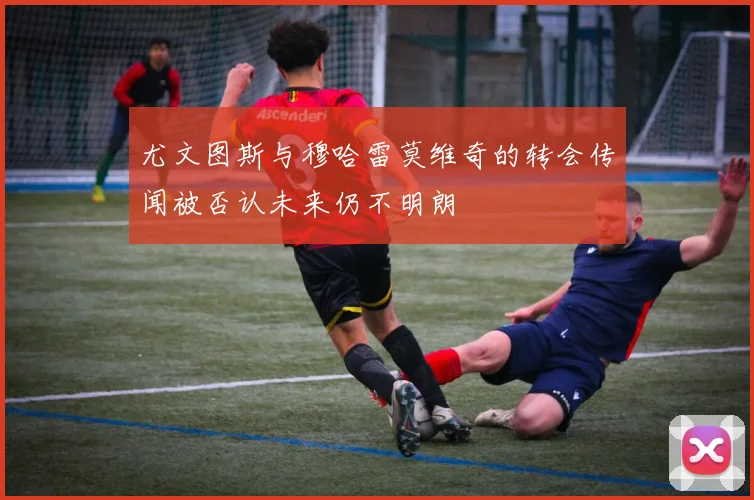 尤文图斯与穆哈雷莫维奇的转会传闻被否认未来仍不明朗