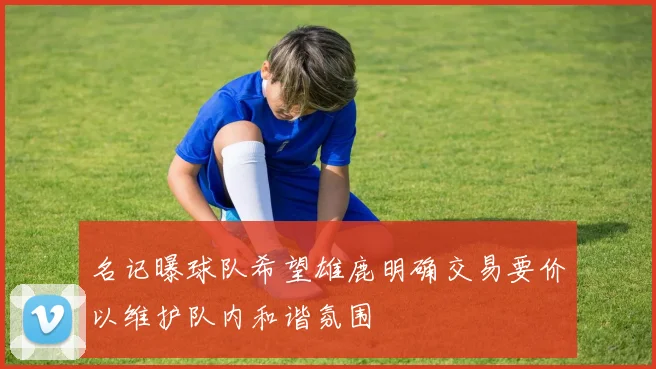 名记曝球队希望雄鹿明确交易要价以维护队内和谐氛围