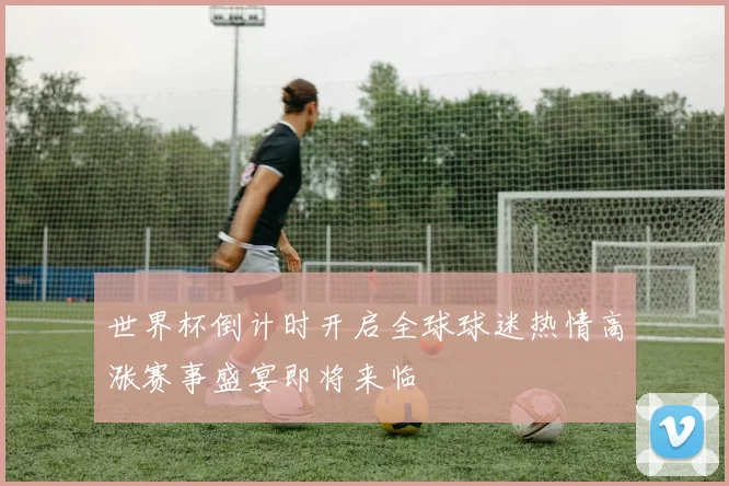 世界杯倒计时开启全球球迷热情高涨赛事盛宴即将来临