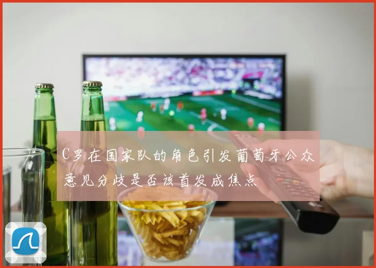 C罗在国家队的角色引发葡萄牙公众意见分歧是否该首发成焦点