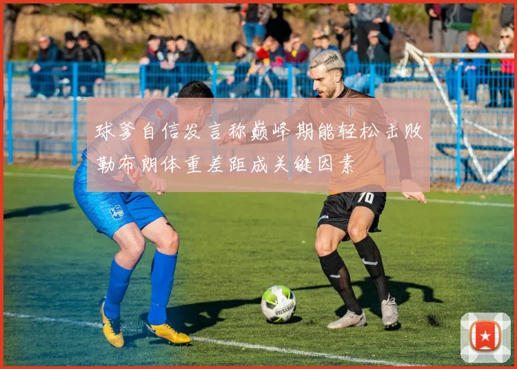 球爹自信发言称巅峰期能轻松击败勒布朗体重差距成关键因素
