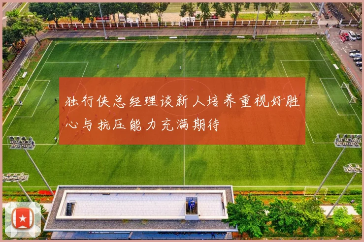 独行侠总经理谈新人培养重视好胜心与抗压能力充满期待