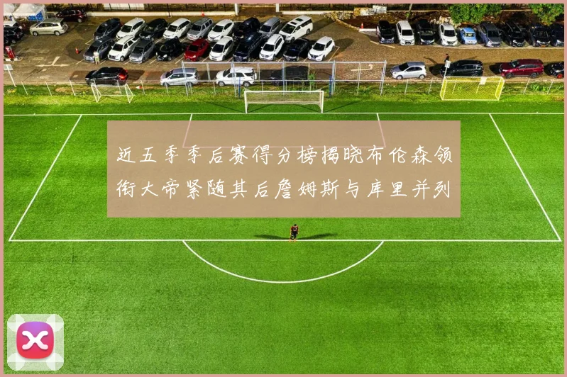 近五季季后赛得分榜揭晓布伦森领衔大帝紧随其后詹姆斯与库里并列第四
