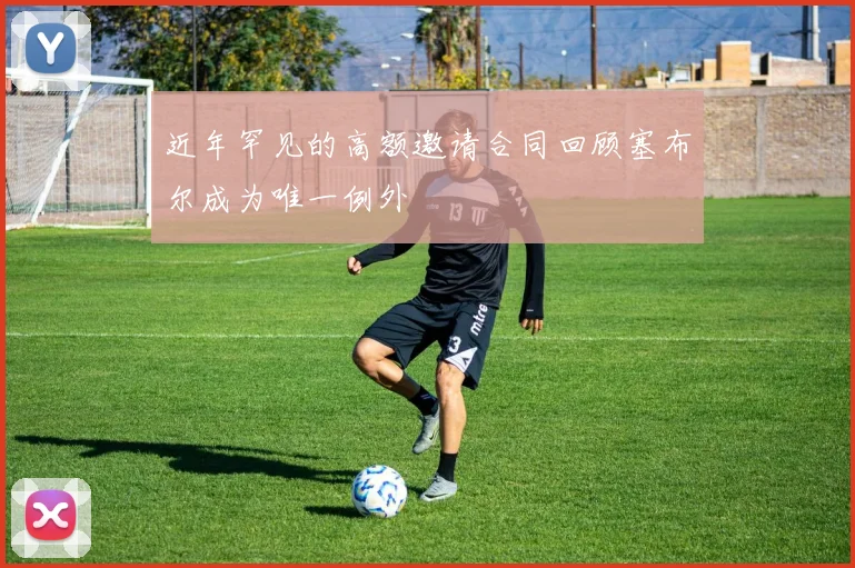 近年罕见的高额邀请合同回顾塞布尔成为唯一例外