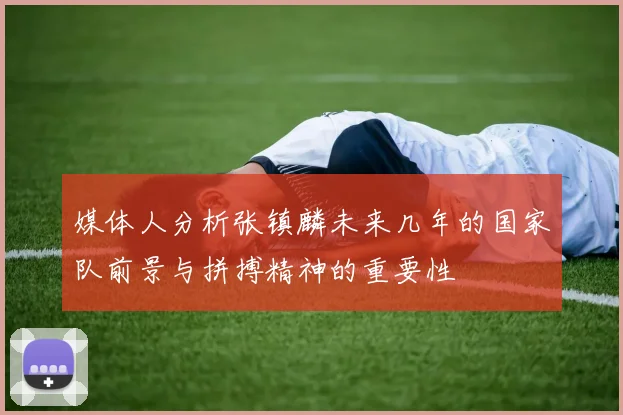 媒体人分析张镇麟未来几年的国家队前景与拼搏精神的重要性
