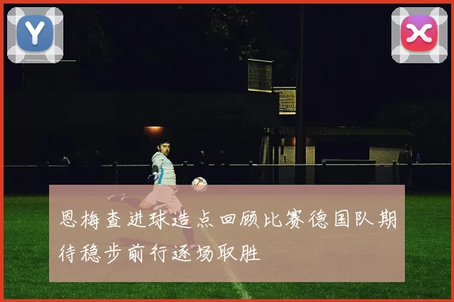 恩梅查进球造点回顾比赛德国队期待稳步前行逐场取胜