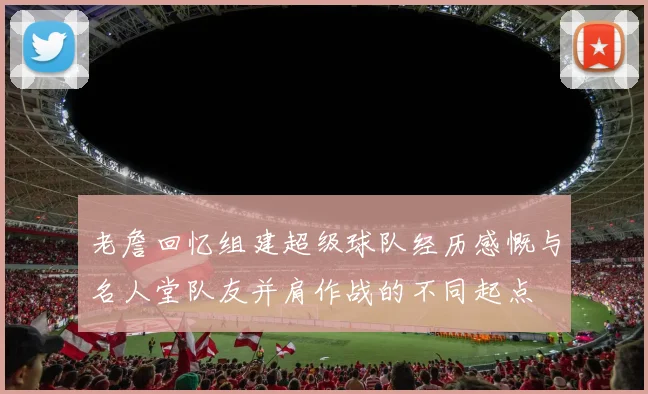 老詹回忆组建超级球队经历感慨与名人堂队友并肩作战的不同起点