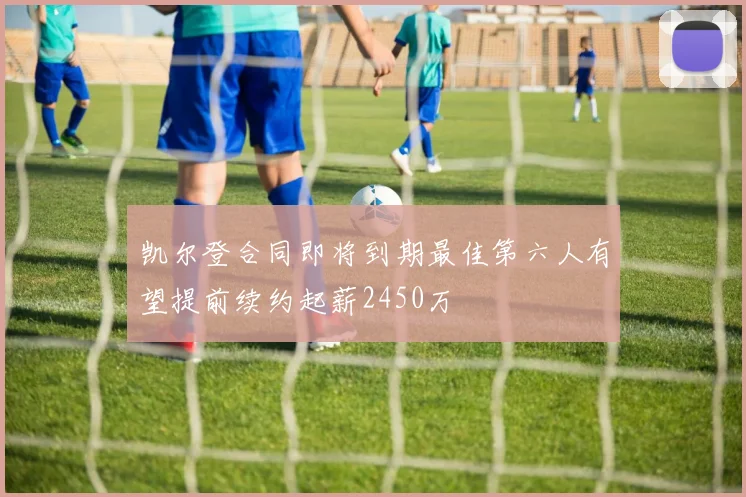 凯尔登合同即将到期最佳第六人有望提前续约起薪2450万