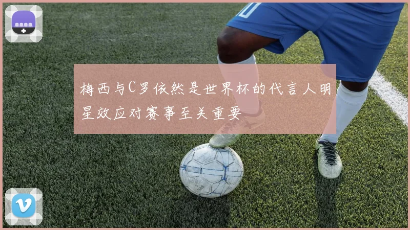 梅西与C罗依然是世界杯的代言人明星效应对赛事至关重要
