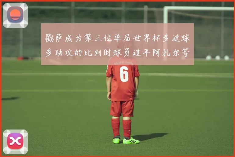 戳萨成为第三位单届世界杯多进球多助攻的比利时球员追平阿扎尔等传奇
