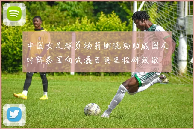 中国女足球员杨莉娜现场助威国足对阵泰国向武磊百场里程碑致敬