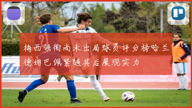 梅西领衔尚未出局球员评分榜哈兰德姆巴佩紧随其后展现实力