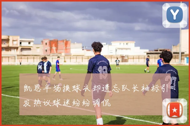 凯恩半场换球衣却遗忘队长袖标引发热议球迷纷纷调侃